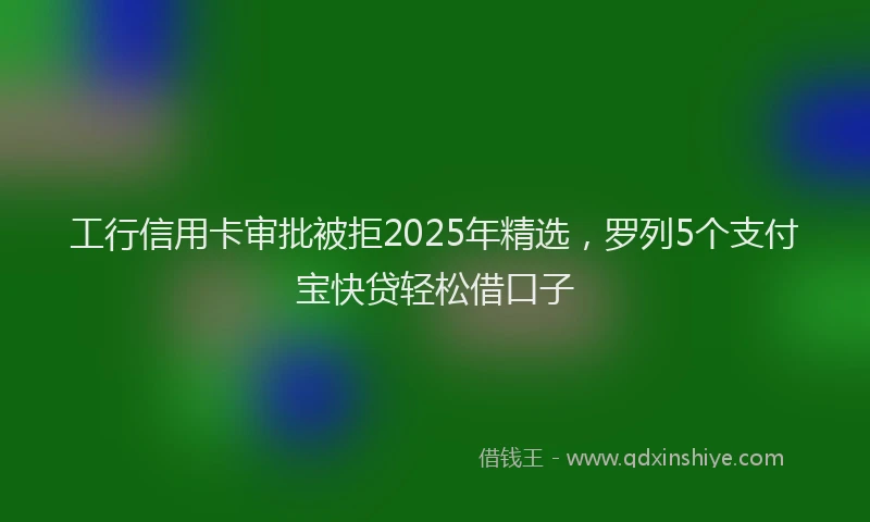 工行信用卡审批被拒2025年精选，罗列5个支付宝快贷轻松借口子