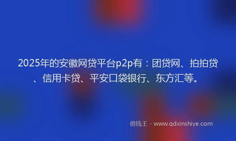 2025年的安徽网贷平台p2p有：团贷网、拍拍贷、信用卡贷、平安口袋银行、东方汇等。