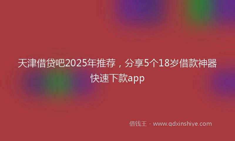 天津借贷吧2025年推荐，分享5个18岁借款神器快速下款app
