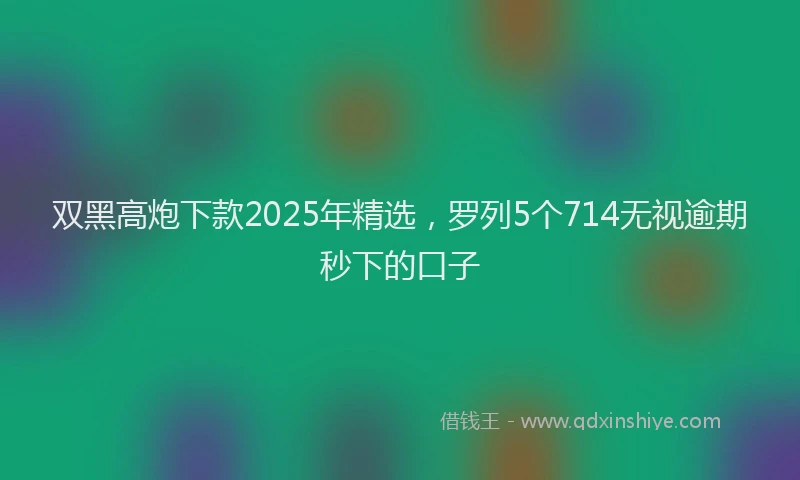 双黑高炮下款2025年精选，罗列5个714无视逾期秒下的口子