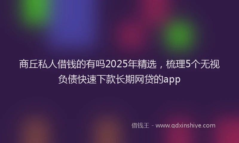 商丘私人借钱的有吗2025年精选，梳理5个无视负债快速下款长期网贷的app