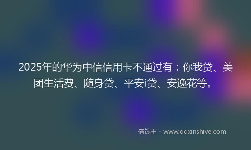 2025年的华为中信信用卡不通过有：你我贷、美团生活费、随身贷、平安i贷、安逸花等。