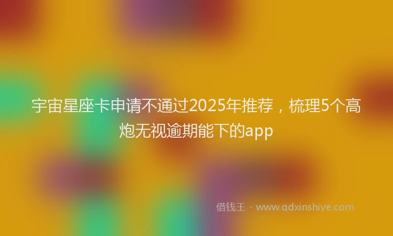 宇宙星座卡申请不通过2025年推荐，梳理5个高炮无视逾期能下的app