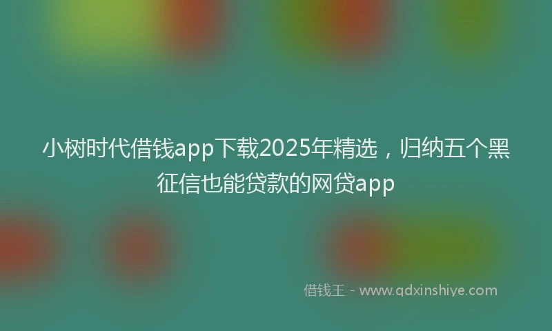 小树时代借钱app下载2025年精选，归纳五个黑征信也能贷款的网贷app