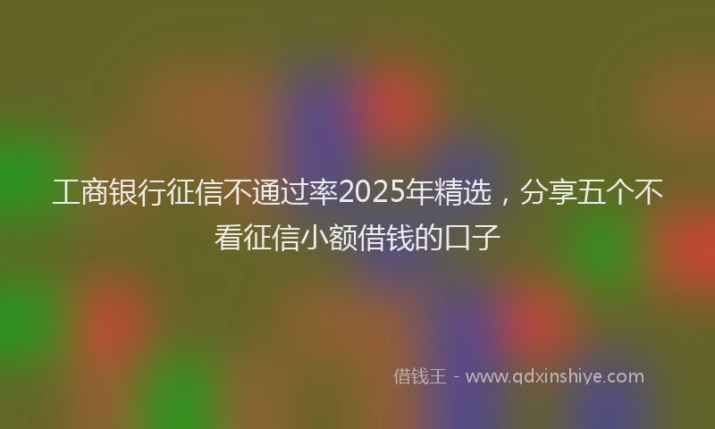 工商银行征信不通过率2025年精选，分享五个不看征信小额借钱的口子