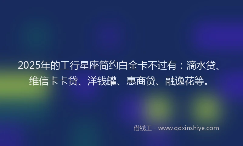 2025年的工行星座简约白金卡不过有：滴水贷、维信卡卡贷、洋钱罐、惠商贷、融逸花等。