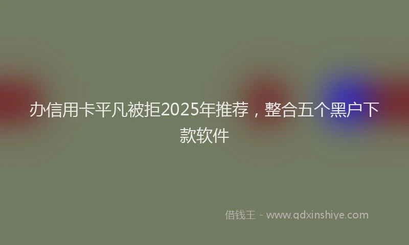 办信用卡平凡被拒2025年推荐，整合五个黑户下款软件