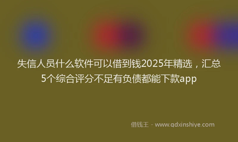 失信人员什么软件可以借到钱2025年精选，汇总5个综合评分不足有负债都能下款app