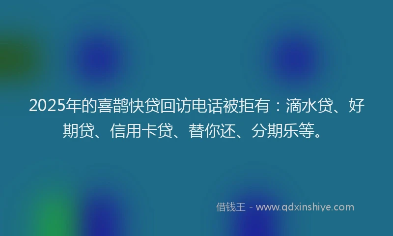 2025年的喜鹊快贷回访电话被拒有：滴水贷、好期贷、信用卡贷、替你还、分期乐等。