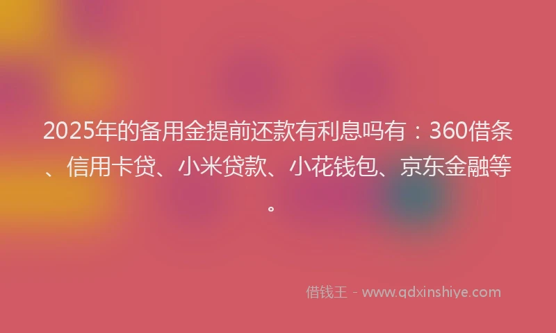 2025年的备用金提前还款有利息吗有：360借条、信用卡贷、小米贷款、小花钱包、京东金融等。