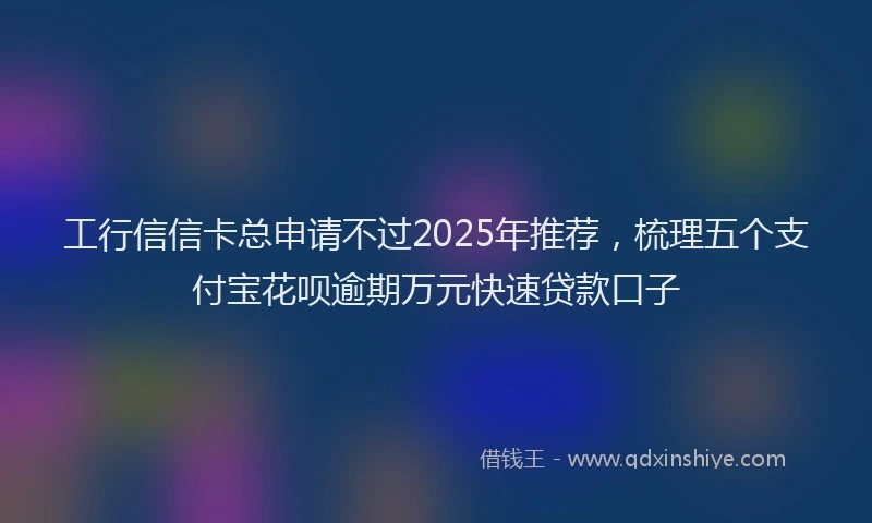 工行信信卡总申请不过2025年推荐，梳理五个支付宝花呗逾期万元快速贷款口子