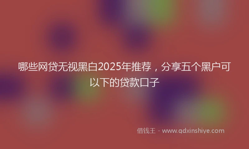 哪些网贷无视黑白2025年推荐，分享五个黑户可以下的贷款口子