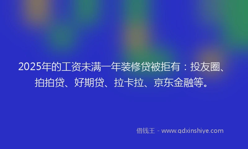 2025年的工资未满一年装修贷被拒有：投友圈、拍拍贷、好期贷、拉卡拉、京东金融等。