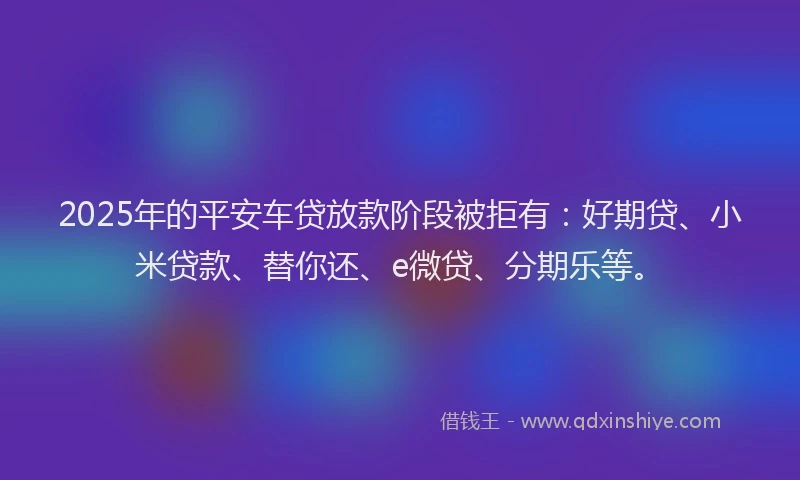 2025年的平安车贷放款阶段被拒有：好期贷、小米贷款、替你还、e微贷、分期乐等。
