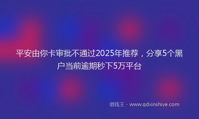 平安由你卡审批不通过2025年推荐，分享5个黑户当前逾期秒下5万平台