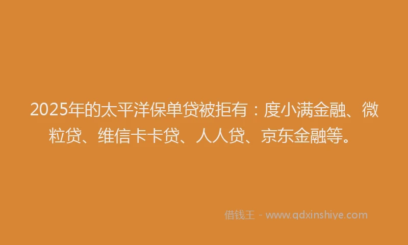 2025年的太平洋保单贷被拒有：度小满金融、微粒贷、维信卡卡贷、人人贷、京东金融等。