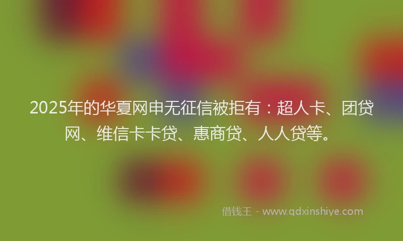 2025年的华夏网申无征信被拒有：超人卡、团贷网、维信卡卡贷、惠商贷、人人贷等。