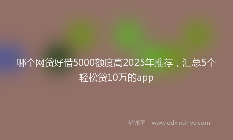 哪个网贷好借5000额度高2025年推荐，汇总5个轻松贷10万的app