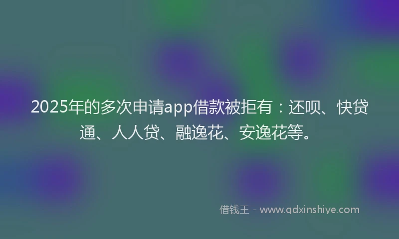 2025年的多次申请app借款被拒有：还呗、快贷通、人人贷、融逸花、安逸花等。