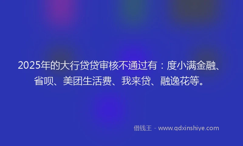 2025年的大行贷贷审核不通过有：度小满金融、省呗、美团生活费、我来贷、融逸花等。