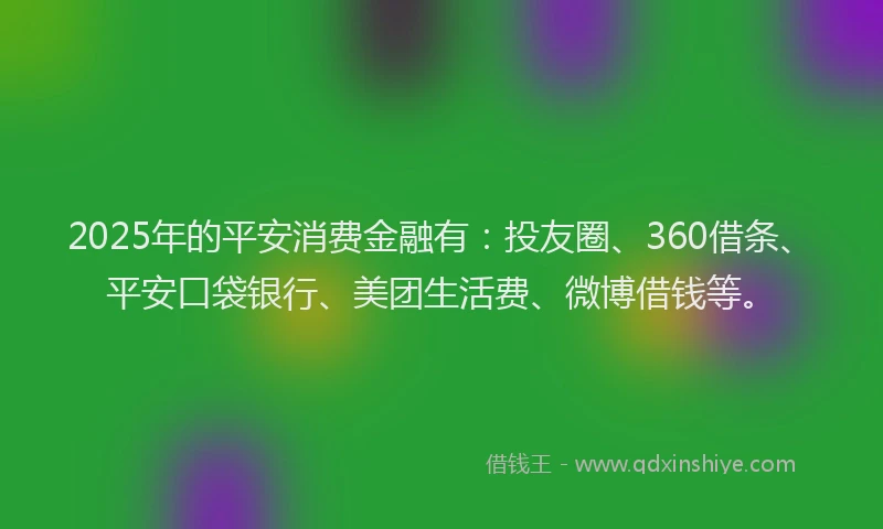 2025年的平安消费金融有：投友圈、360借条、平安口袋银行、美团生活费、微博借钱等。