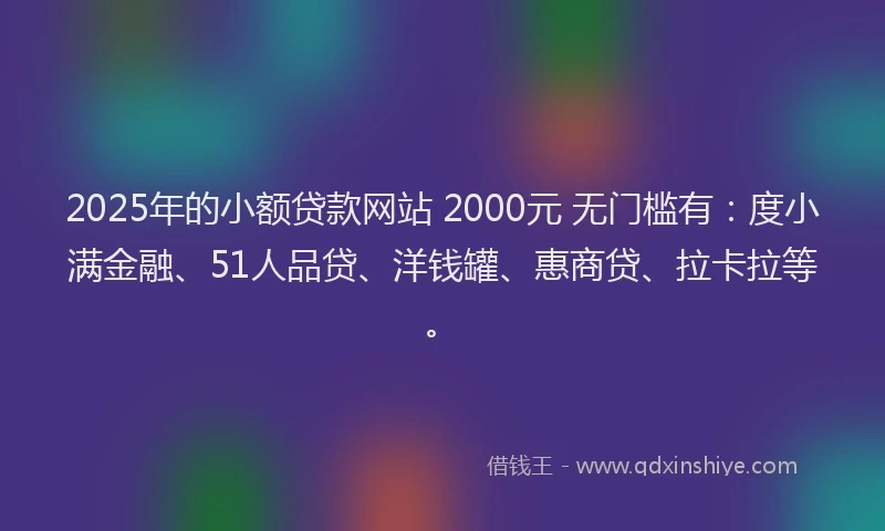 2025年的小额贷款网站 2000元 无门槛有：度小满金融、51人品贷、洋钱罐、惠商贷、拉卡拉等。