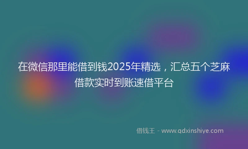 在微信那里能借到钱2025年精选，汇总五个芝麻借款实时到账速借平台