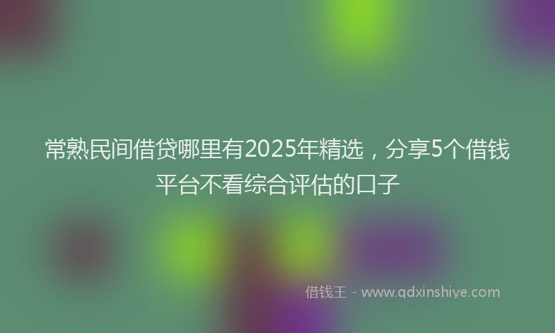 常熟民间借贷哪里有2025年精选，分享5个借钱平台不看综合评估的口子
