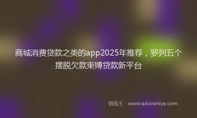 商城消费贷款之类的app2025年推荐，罗列五个摆脱欠款束缚贷款新平台