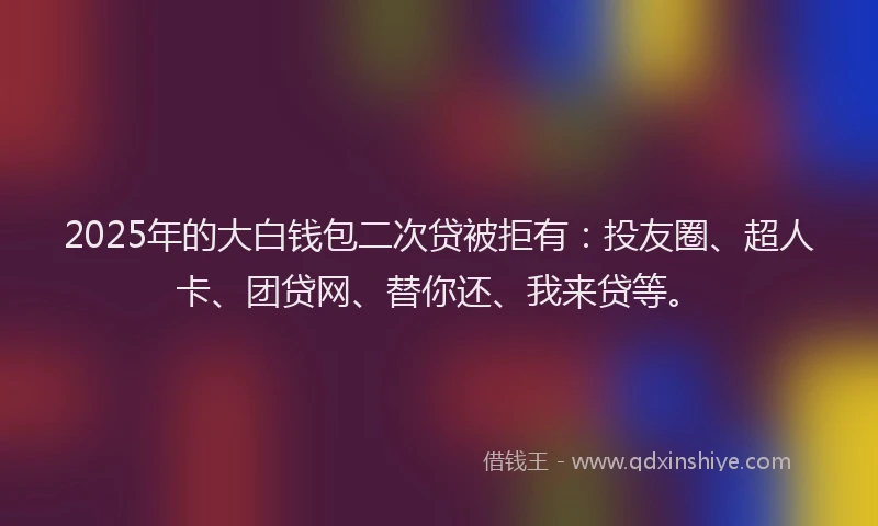 2025年的大白钱包二次贷被拒有：投友圈、超人卡、团贷网、替你还、我来贷等。