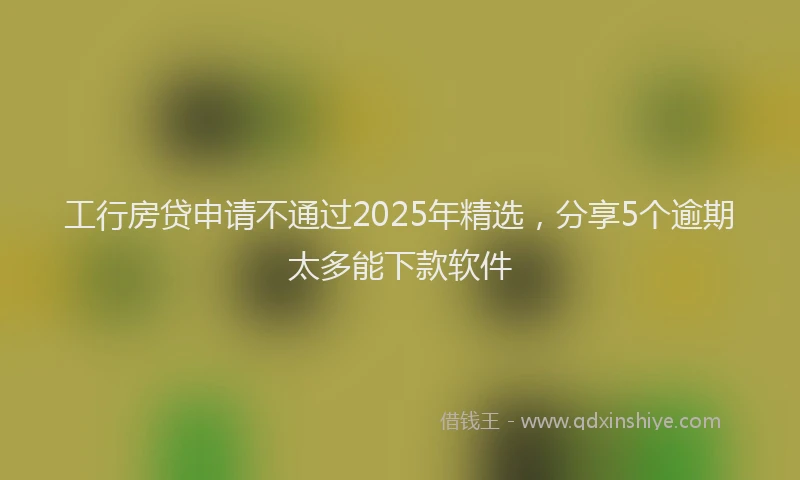 工行房贷申请不通过2025年精选，分享5个逾期太多能下款软件