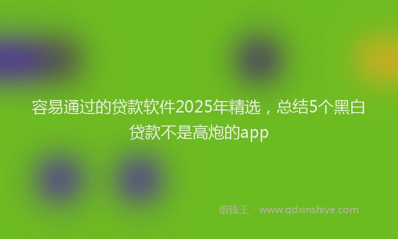 容易通过的贷款软件2025年精选，总结5个黑白贷款不是高炮的app