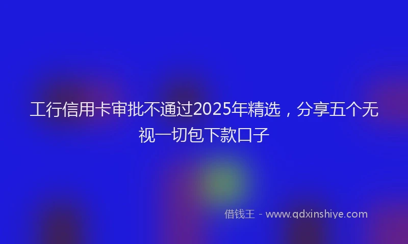 工行信用卡审批不通过2025年精选，分享五个无视一切包下款口子