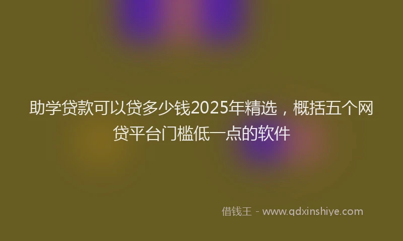 助学贷款可以贷多少钱2025年精选，概括五个网贷平台门槛低一点的软件