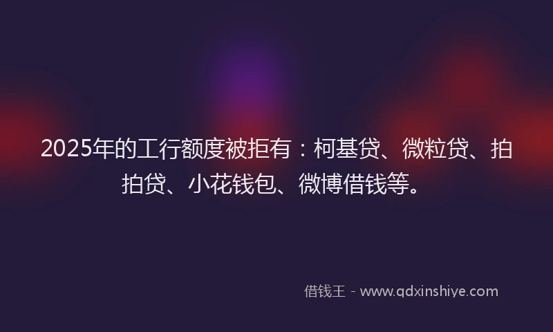 2025年的工行额度被拒有：柯基贷、微粒贷、拍拍贷、小花钱包、微博借钱等。
