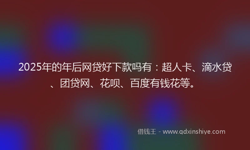 2025年的年后网贷好下款吗有：超人卡、滴水贷、团贷网、花呗、百度有钱花等。
