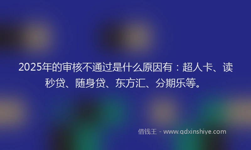 2025年的审核不通过是什么原因有：超人卡、读秒贷、随身贷、东方汇、分期乐等。