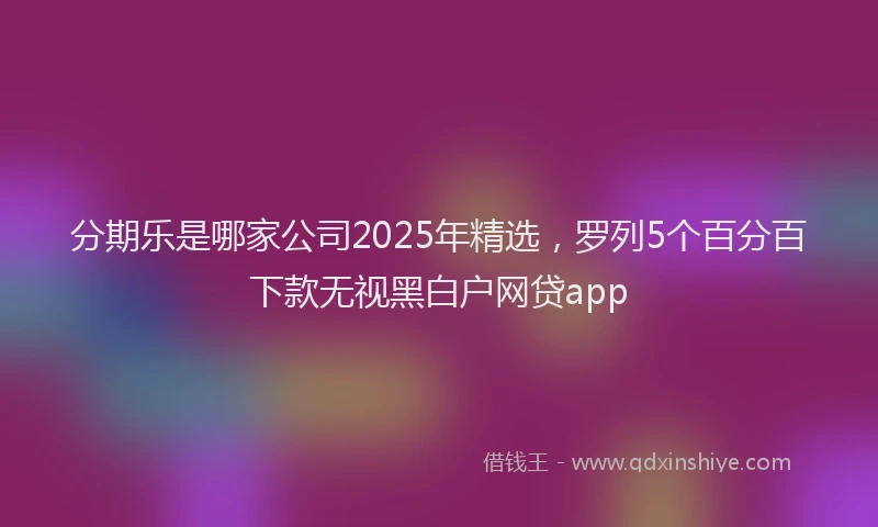 分期乐是哪家公司2025年精选，罗列5个百分百下款无视黑白户网贷app