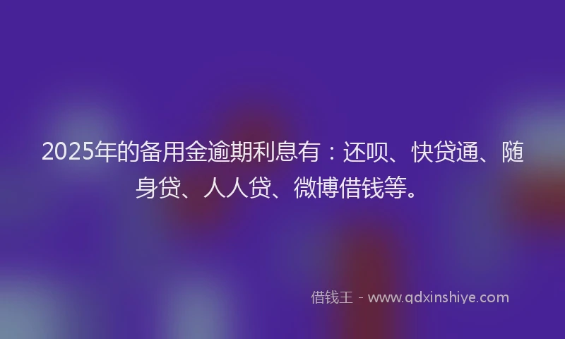 2025年的备用金逾期利息有：还呗、快贷通、随身贷、人人贷、微博借钱等。
