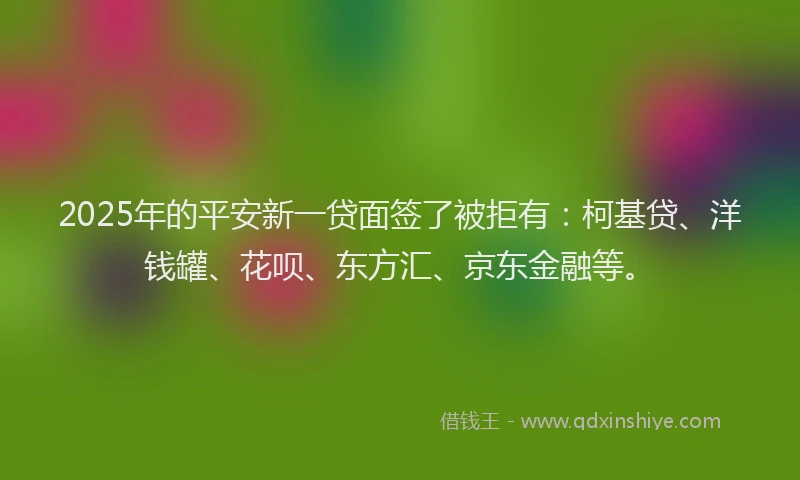 2025年的平安新一贷面签了被拒有：柯基贷、洋钱罐、花呗、东方汇、京东金融等。