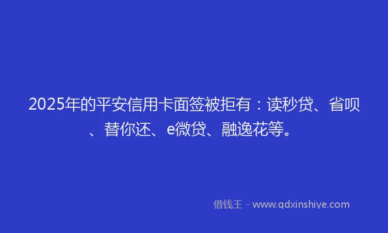 2025年的平安信用卡面签被拒有：读秒贷、省呗、替你还、e微贷、融逸花等。