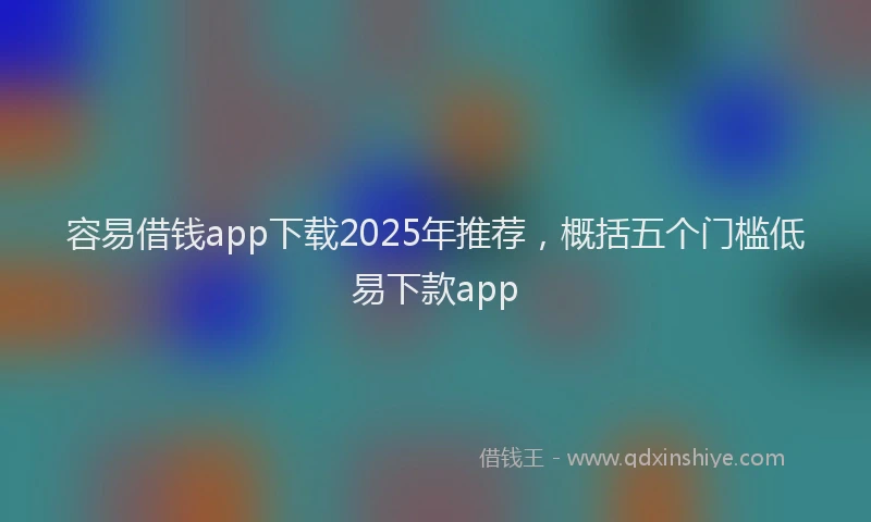 容易借钱app下载2025年推荐，概括五个门槛低易下款app