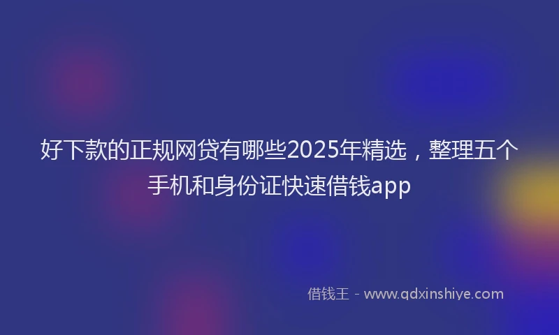 好下款的正规网贷有哪些2025年精选，整理五个手机和身份证快速借钱app