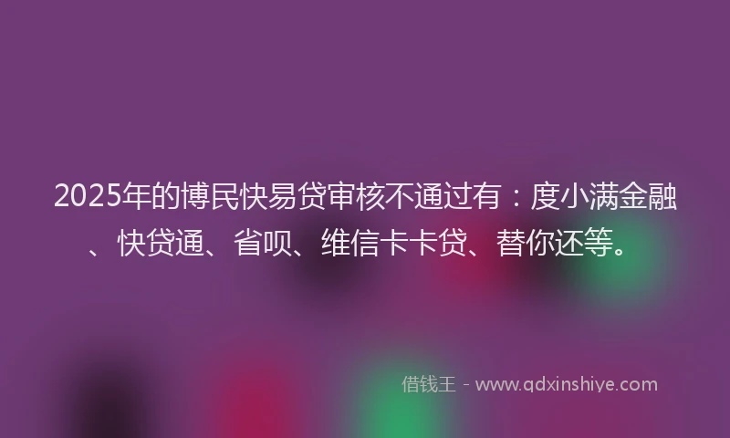 2025年的博民快易贷审核不通过有：度小满金融、快贷通、省呗、维信卡卡贷、替你还等。
