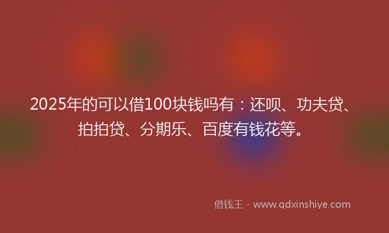 2025年的可以借100块钱吗有：还呗、功夫贷、拍拍贷、分期乐、百度有钱花等。