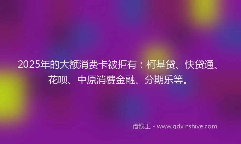 2025年的大额消费卡被拒有：柯基贷、快贷通、花呗、中原消费金融、分期乐等。