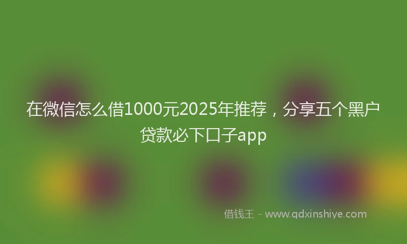 在微信怎么借1000元2025年推荐，分享五个黑户贷款必下口子app