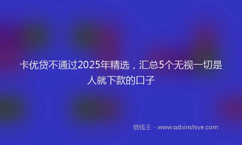 卡优贷不通过2025年精选，汇总5个无视一切是人就下款的口子