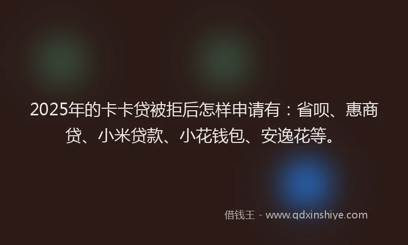 2025年的卡卡贷被拒后怎样申请有：省呗、惠商贷、小米贷款、小花钱包、安逸花等。