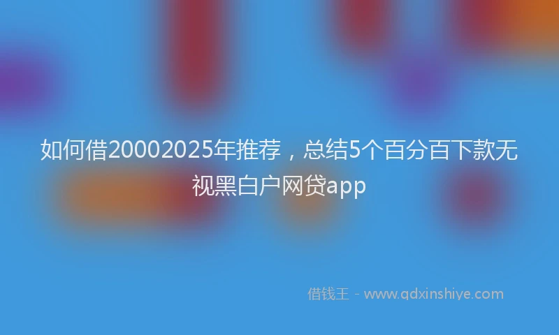 如何借20002025年推荐，总结5个百分百下款无视黑白户网贷app